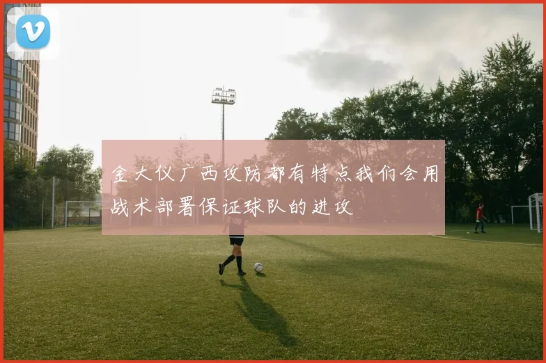 金大仪广西攻防都有特点我们会用战术部署保证球队的进攻