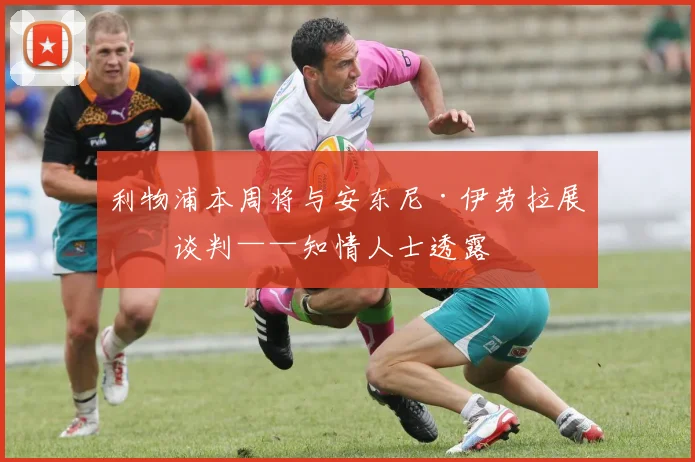 利物浦本周将与安东尼·伊劳拉展开谈判——知情人士透露