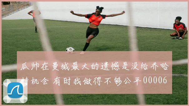 瓜帅在曼城最大的遗憾是没给乔哈特机会 有时我做得不够公平0000644
